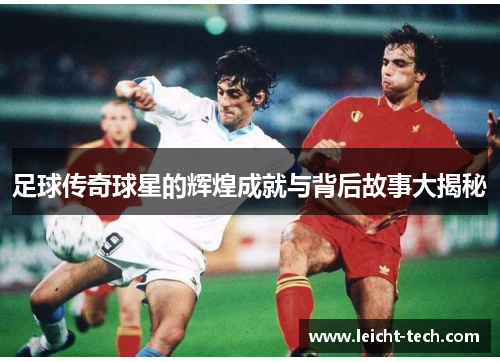 足球传奇球星的辉煌成就与背后故事大揭秘